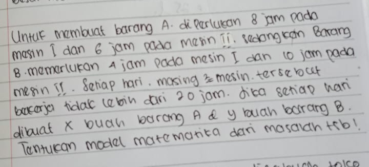 Untur mombuat barang A. diParlucan 8 jam pada 
mosin I dan 6 jam pada masin Ti. sedong can Barang 
B. memarlukan a jam pada mesin I dan 10 jom pada 
megin 11. Seriap hari. masing s mesin. terse bct 
baceria tidak (abin dari 20 jom. dica scriao han 
dibuat x buah barang A d y Yuan borang B. 
Tantucan model matcmarita dar masaich +rb!