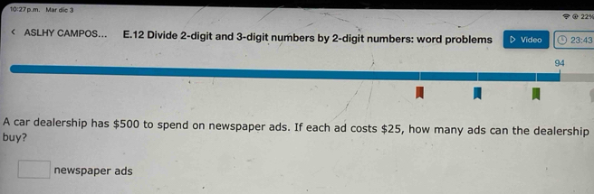 10:27 p.m. Mar die 3 
22% 
< ASLHY CAMPOS... E.12 Divide  2 -digit and 3 -digit numbers by 2 -digit numbers: word problems Video 23:43 
94 
A car dealership has $500 to spend on newspaper ads. If each ad costs $25, how many ads can the dealership 
buy? 
□ newspaper ads