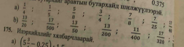 0.375;ρτархаие аρавτын буτархайл πелрκγулээрэй. 
a)  1/4 ;  1/5 ;  5/8 ;  3/4 ;  7/8 ;  7/25 ;  11/40 
b)  13/20  :  17/500 ;  13/50 ;  13/200 ;  11/400 ;  17/320 ; 
175. Илрхийллий хялбарчлаарай. 
a) (5 3/4 -0.25).15