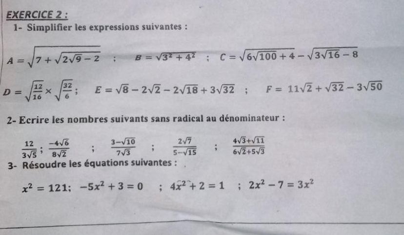 1- Simplifier les expressions suivantes :
A=sqrt(7+sqrt 2sqrt 9)-2; 0 B=sqrt(3^2+4^2); C=sqrt(6sqrt 100)+4-sqrt(3sqrt 16)-8
D=sqrt(frac 12)16* sqrt(frac 32)6; E=sqrt(8)-2sqrt(2)-2sqrt(18)+3sqrt(32); F=11sqrt(2)+sqrt(32)-3sqrt(50)
2- Ecrire les nombres suivants sans radical au dénominateur :
 12/3sqrt(5) ;  (-4sqrt(6))/8sqrt(2)  ; (3-sqrt(10))/7sqrt(3) ;  2sqrt(7)/5-sqrt(15) ;  (4sqrt(3)+sqrt(11))/6sqrt(2)+5sqrt(3) 
3- Résoudre les équations suivantes :
x^2=121; -5x^2+3=0° : 4x^2+2=1; 2x^2-7=3x^2
,