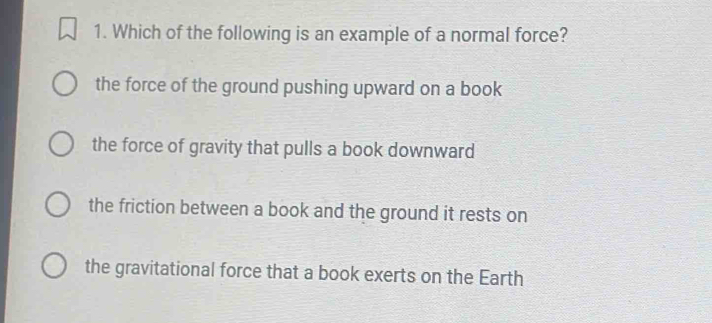 Which of the following is an example of a normal force?
the force of the ground pushing upward on a book
the force of gravity that pulls a book downward
the friction between a book and the ground it rests on
the gravitational force that a book exerts on the Earth