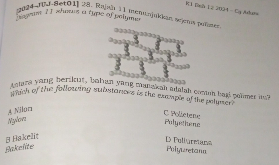 K1 Bab 12 2024 - Cg Adura
[2024-JUJ-Set01] 28. Rajah 11 menunjukkan sejenis polimer.
Diagram 11 shows a type of polymer
Antara yang berikut, bahan yang manakah adalah contoh bagi polimer itu?
Which of the following substances is the example of the polymer?
A Nilon
C Polietene
Nylon
Polyethene
B Bakelit
D Poliuretana
Bakelite
Polyuretana