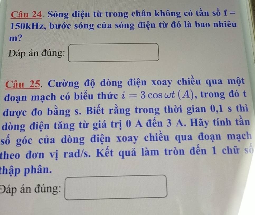 Sóng điện từ trong chân không có tần số f=
150kHz, bước sóng của sóng điện từ đó là bao nhiêu
m? 
Đáp án đúng: 
Câu 25. Cường độ dòng điện xoay chiều qua một 
đoạn mạch có biểu thức i=3cos omega t(A) , trong đó t 
được đo bằng s. Biết rằng trong thời gian 0, 1 s thì 
dòng điện tăng từ giá trị 0 A đến 3 A. Hãy tính tần 
số góc của dòng điện xoay chiều qua đoạn mạch 
theo đơn vị rad/s. Kết quả làm tròn đến 1 chữ số 
thập phân. 
Đáp án đúng: