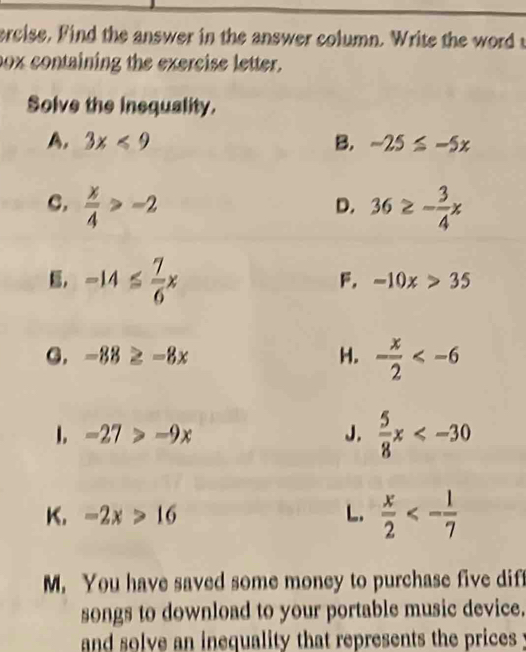 ercise. Find the answer in the answer column. Write the word t
box containing the exercise letter.
Solve the inequality.
A. 3x<9</tex> B. -25≤ -5x
C.  x/4 >-2 36≥ - 3/4 x
D.
-14≤  7/6 x
F. -10x>35
G. -88≥ -8x H. - x/2 
1. -27>-9x J.  5/8 x
K. -2x>16 L.  x/2 <- 1/7 
M. You have saved some money to purchase five diff
songs to download to your portable music device.
and solve an inequality that represents the prices .