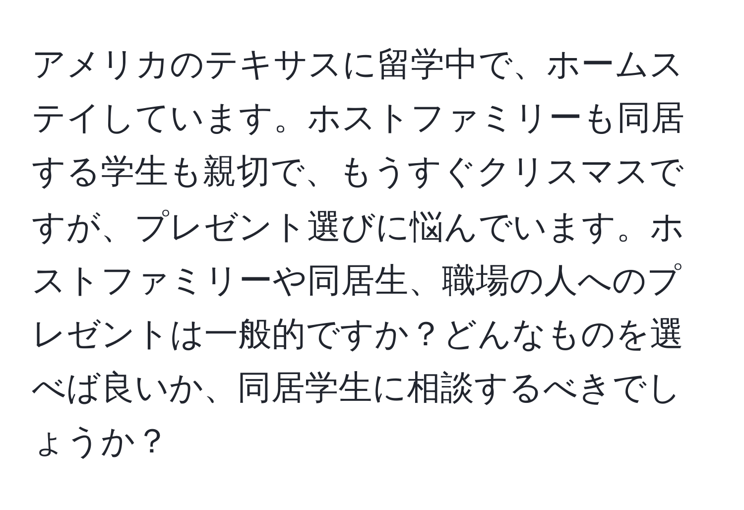 アメリカのテキサスに留学中で、ホームステイしています。ホストファミリーも同居する学生も親切で、もうすぐクリスマスですが、プレゼント選びに悩んでいます。ホストファミリーや同居生、職場の人へのプレゼントは一般的ですか？どんなものを選べば良いか、同居学生に相談するべきでしょうか？