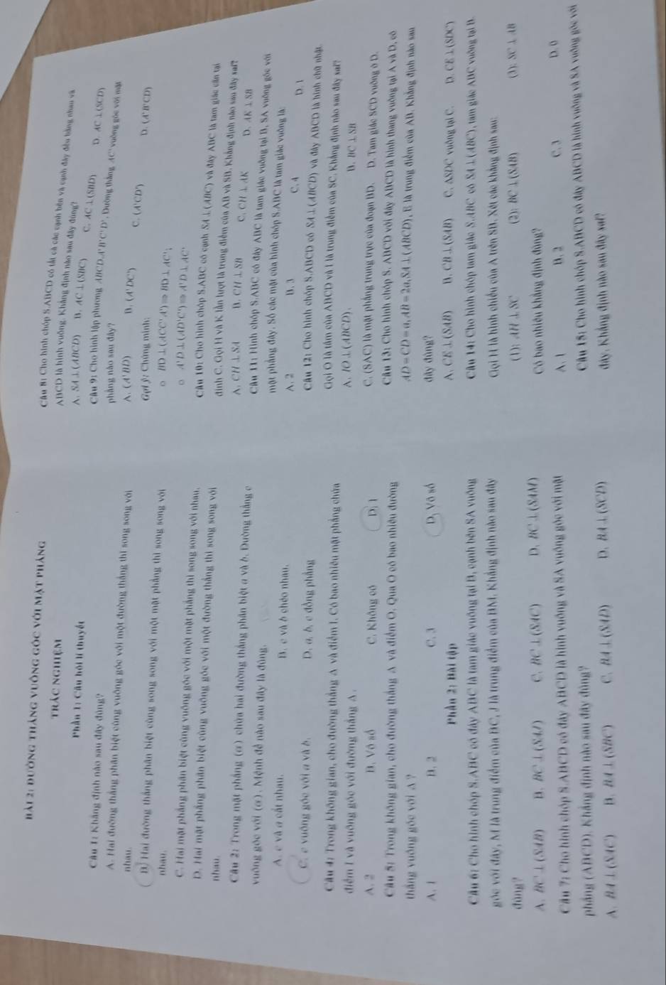 hải 2: đường tháng vuông góc với mặt pháng
trác nghiệm
Câu Bị Cho hình chóp S.ABCD có tất cà các cạnh bên và cạnh đây đều bằng nhau và
ABCD là hình vuỡng. Khẳng định nào sau đây đùng?
Phần 1: Cầu hội lí thuyết A. SA⊥(ABCD) B. AC⊥ CSB a C. AC⊥ (SBD)
Câu 1: Khắng định nào sau đây đùng?
D. AC⊥ (SCD)
Câu 9: Cho hình lập phương ABCD A'B'C'D' * . Dường thắng AC° vuồng gòc với mặt
phầng nào sau đây?
A. Hai đường thắng phân biệt cùng vuông góc với một đường thắng thi song song với
nhau. (A'BD) D. (A'DC') C. (A'CD') D. (A^,B^,CD)
Gợi ý: Chứng minh:
B Hai đường thắng phân biệt cùng song song với một mặt phẳng thì song song với
。 BD⊥ (ACC'A')Rightarrow BD⊥ AC'
。 A'D⊥ (AD'C)Rightarrow A'D⊥ AC'
C. Hai mặt phẳng phần biệt cùng vuống góc với một mặt phẳng thì song song với nhau.
nhau. Câu 10: Cho hình chóp S.ABC có cạnh SA⊥(ABC) và đây ABC là tam giác cần tại
nhau.
D. Hai mặt phầng phân biệt cùng vuỡng góc với một đường thắng thì song song với  đinh C. Gọi H và K lần lượt là trung điểm của AB và SB. Khẳng định nào sau đây saf?
Câu 2: Trong mặt phẳng (ơ) chứa hai đường thắng phân biệt a và b. Đường thắng c
A. CH⊥ SA B. CH⊥ SB C. CH⊥ AP D. AK⊥ SB
Câu 11: Hình chóp S ABC cô đây ABC là tam giác vuỡng tại B, SA vuỡng gốc với
vuông góc với (ơ). Mệnh đề nào sau đây là đùng. một phẳng đây. Số các mặt của hình chóp S.ABC là tam giác vuỡng là:
A. c và a cắt nhau. B. c và ở chéo nhau.
A. 2 B、3 C.4 D. 1
C. e vuống góc với a và b. D. a, b, c đồng phẳng
Câu 12: Cho hình chóp S.ABCD có SA⊥(ABCD) và đây ABCD là hình chữ nhật
Câu 4: Trong không gian, cho đường thắng A và điểm I. Có bao nhiêu mặt phẳng chứa
Gọi O là tầm của ABCD và 1 là trung điểm của SC. Khẳng định nào sau đây saf?
A. IO⊥ (ABCD).
B. BC⊥ SB
điểm I và vuỡng góc với đường thắng A . ) là một phầng trung trực của đoạn BD. D. Tam giác SCD vuờng ở D.
A. 2 B. Vô số C. Không có D. 1
C. (SAC)
Câu 5: Trong không gian, cho đường thắng A và điểm O. Qua O có bao nhiều đường
Câu 13: Cho hình chóp S. ABCD với đây ABCD là hình thang vuỡng tại A và D, có
thắng vuống góc với A ?
AD=CD=a,AB=2a,SA⊥ (ABCD) là trung điểm của AB. Khẳng định nào sau
A. 1 B. 2 C. 3 D, Vô số đây đùng?
CE⊥ (SAB) B. CB⊥ (SAB) C.
Phần 2: Bài tập △ SDC vuông tại C. D CE⊥ (SDC
Cầu 6: Cho hình chóp S.ABC có đây ABC là tam giác vuống tại B, cạnh bên SA vuống  Câu 14: Cho hình chóp tam giác S.ABC có SA⊥ (ABC) (), tam giác ABC vuờng tại B.
góc với đây, M là trung điểm của BC, J là trung điểm của BM. Khẳng định nào sau đây  Gọi H là hình chiếu của A trên SB. Xét các khắng định sau:
dàng? (1): AH⊥ SC (2): BC⊥ (SAB) ):SC⊥ AB
A. BC⊥ (SAB) n. BC⊥ (SAI) C. BC⊥ (SAC) D. BC⊥ (SAM) Có bao nhiều khẳng định đùng?
Cầu 7: Cho hình chóp S.ABCD có đây ABCD là hình vuông và SA vuông gốc với mặt A. 1 B. 2 C. 3
D. 0
phầng (ABCD). Khắng định nào sau đây đùng?  Câu 15: Cho hình chóp S.ABCD có đây ABCD là hình vuỡng và SA vuỡng gốc với
A. BA⊥ (SAC) B. BA⊥ (SBC) C. BA⊥ (SAD) D. AA⊥ (SCD) đây. Khắng định nào sau đây saf?