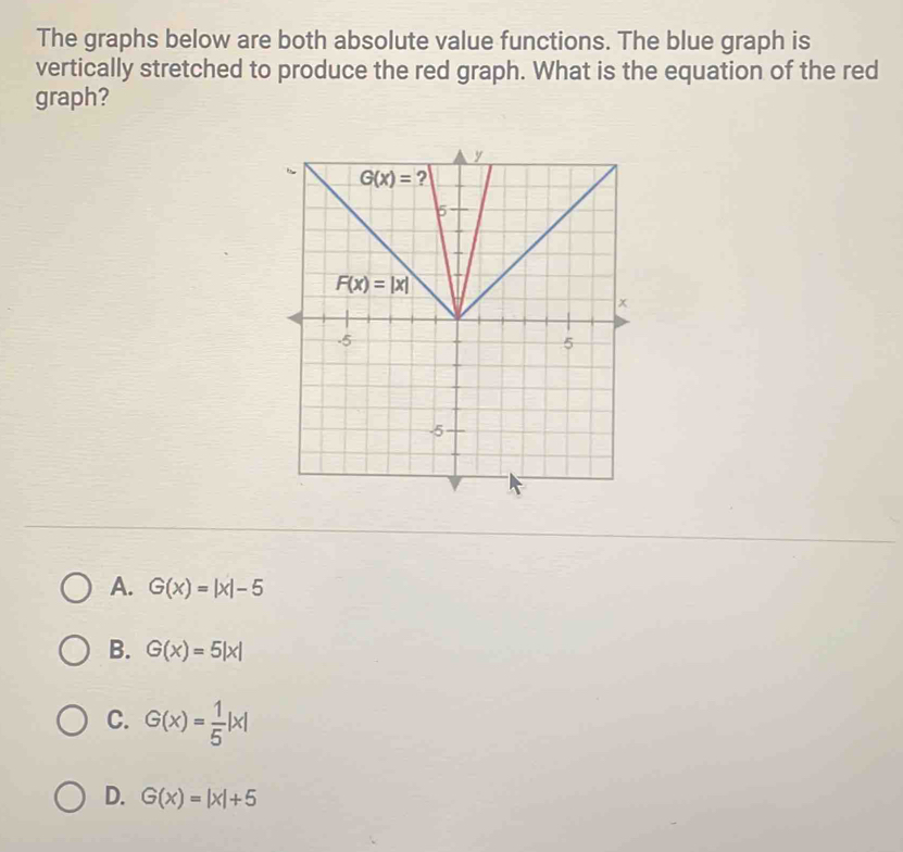 The graphs below are both absolute value functions. The blue graph is
vertically stretched to produce the red graph. What is the equation of the red
graph?
A. G(x)=|x|-5
B. G(x)=5|x|
C. G(x)= 1/5 |x|
D. G(x)=|x|+5