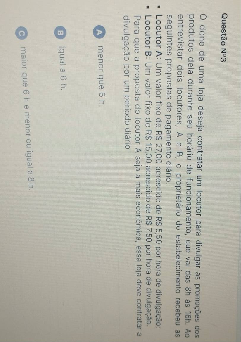 Questão N°3 
O dono de uma loja deseja contratar um locutor para divulgar as promoções dos
produtos dela durante seu horário de funcionamento, que vai das 8h às 16h. Ao
entrevistar dois locutores, A e B, o proprietário do estabelecimento recebeu as
seguintes propostas de pagamento diário.
Locutor A: Um valor fixo de R$ 27,00 acrescido de R$ 5,50 por hora de divulgação;
Locutor B: Um valor fixo de R$ 15,00 acrescido de R$ 7,50 por hora de divulgação.
Para que a proposta do locutor A seja a mais econômica, essa loja deve contratar a
divulgação por um período diário
A menor que 6 h.
B igual a 6 h.
c maior que 6 h e menor ou igual a 8 h.