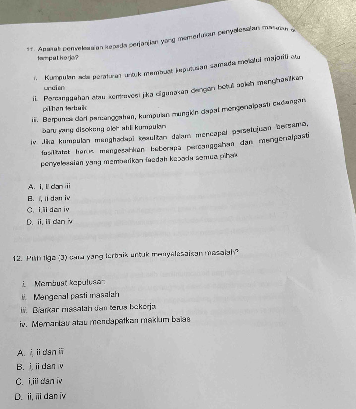 Apakah penyelesaian kepada perjanjian yang memerlukan penyelesaian masalah d
tempat kerja?
i. Kumpulan ada peraturan untuk membuat keputusan samada melalui majoriti atu
undian
ii. Percanggahan atau kontrovesi jika digunakan dengan betul boleh menghasilkan
pilihan terbaik
iii. Berpunca dari percanggahan, kumpulan mungkin dapat mengenalpasti cadangan
baru yang disokong oleh ahli kumpulan
iv. Jika kumpulan menghadapi kesulitan dalam mencapai persetujuan bersama,
fasilitatot harus mengesahkan beberapa percanggahan dan mengenalpasti
penyelesaian yang memberikan faedah kepada semua pihak
A. i, iidan iii
B. i, idan iv
C. i,iii dan iv
D. ii, ii dan iv
12. Pilih tiga (3) cara yang terbaik untuk menyelesaikan masalah?
i. Membuat keputusa.
ii. Mengenal pasti masalah
iii. Biarkan masalah dan terus bekerja
iv. Memantau atau mendapatkan maklum balas
A. i, ii dan ⅲ
B. i, ii dan iv
C. i,iii dan iv
D. ii, ii dan iv