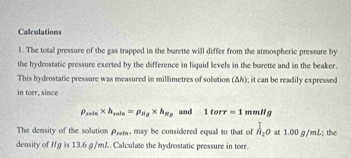 Calculations 
1. The total pressure of the gas trapped in the burette will differ from the atmospheric pressure by 
the hydrostatic pressure exerted by the difference in liquid levels in the burette and in the beaker. 
This hydrostatic pressure was measured in millimetres of solution (Δh); it can be readily expressed 
in torr, since
rho _soln* h_soln=rho _Hg* h_Hg and 1torr=1mmHg
The density of the solution rho _soln , may be considered equal to that of H_2O at 1.0 0g/mL; the 
density of Hg is 13.6 g/mL. Calculate the hydrostatic pressure in torr.