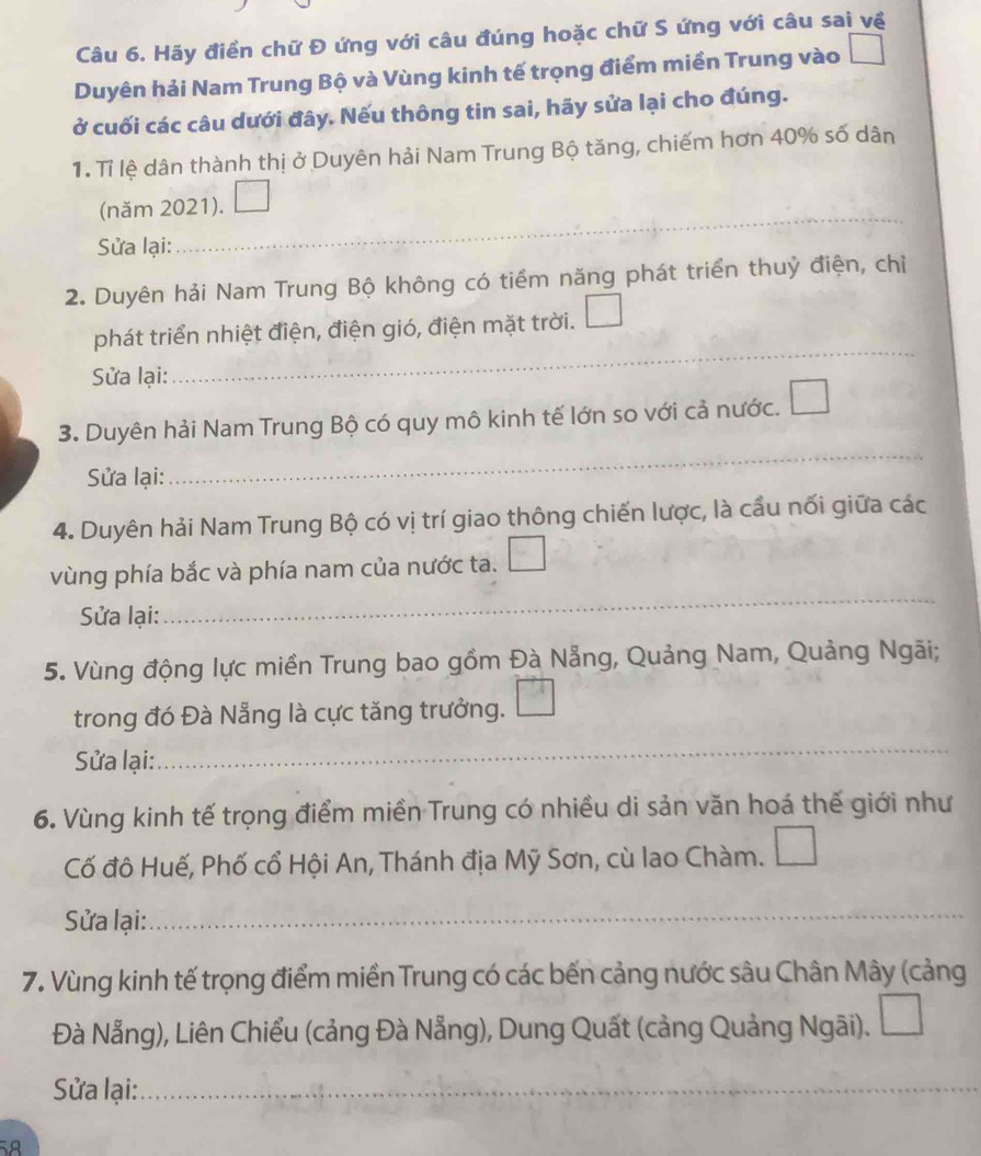 Hãy điền chữ Đ ứng với câu đúng hoặc chữ S ứng với câu sai về 
Duyên hải Nam Trung Bộ và Vùng kinh tế trọng điểm miền Trung vào 
ở cuối các câu dưới đây. Nếu thông tin sai, hãy sửa lại cho đúng. 
1. Tỉ lệ dân thành thị ở Duyên hải Nam Trung Bộ tăng, chiếm hơn 40% số dân 
(năm 2021). 
Sửa lại: 
_ 
2. Duyên hải Nam Trung Bộ không có tiềm năng phát triển thuỷ điện, chỉ 
_ 
phát triển nhiệt điện, điện gió, điện mặt trời. 
Sửa lại: 
3. Duyên hải Nam Trung Bộ có quy mô kinh tế lớn so với cả nước. 
Sửa lại: 
_ 
4. Duyên hải Nam Trung Bộ có vị trí giao thông chiến lược, là cầu nối giữa các 
vùng phía bắc và phía nam của nước ta. 
Sửa lại: 
_ 
5. Vùng động lực miền Trung bao gồm Đà Nẵng, Quảng Nam, Quảng Ngãi; 
trong đó Đà Nẵng là cực tăng trưởng. 
Sửa lại: 
_ 
6. Vùng kinh tế trọng điểm miền Trung có nhiều di sản văn hoá thế giới như 
Cố đô Huế, Phố cổ Hội An, Thánh địa Mỹ Sơn, cù lao Chàm. 
Sửa lại:_ 
7. Vùng kinh tế trọng điểm miền Trung có các bến cảng nước sâu Chân Mây (cảng 
Đà Nẵng), Liên Chiểu (cảng Đà Nẵng), Dung Quất (cảng Quảng Ngãi). 
Sửa lại: _ 
_