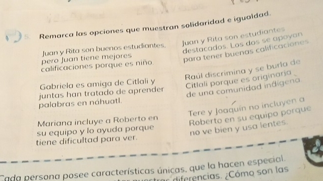 Remarca las opciones que muestran solidaridad e igualdad.
Juan y Rita son buenos estudiantes. Juan y Rita son estudiantes
destacados. Los dos se apoyan
calificaciones porque es niño. para tener buenas calificaciones
pero Juan tiene mejores
Raúl discrimina y se burla de
Gabriela es amiga de Citlali y
Citlali porque es originaria
de una comunidad indígena
juntas han tratado de aprender 
palabras en náhuatl.
Tere y Joaquín no incluyen a
Mariana incluye a Roberto en
Roberto en su equipo porque
su equipo y lo ayuda porque
no ve bien y usa lentes.
tiene dificultad para ver.
Cada persona posee características únicas, que la hacen especial.
a diferencias. ¿Cómo son las