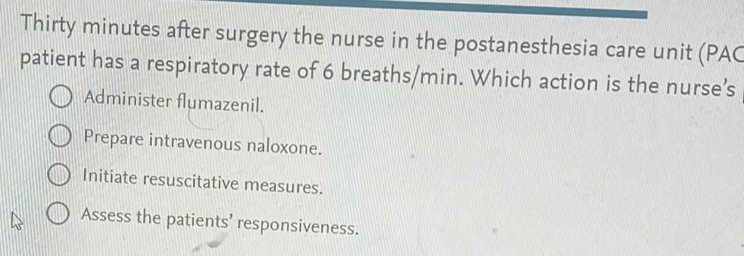 Thirty minutes after surgery the nurse in the postanesthesia care unit (PAC
patient has a respiratory rate of 6 breaths/min. Which action is the nurse’s
Administer flumazenil.
Prepare intravenous naloxone.
Initiate resuscitative measures.
Assess the patients’ responsiveness.