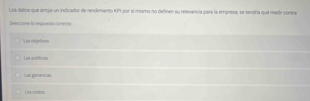 Los datos que arroja un indicador de rendimiento KPI por sí mismo no definen su relevancia para la empresa; se tendría qué medir contra:
Seleccione la respuesta correcta:
Los objetivos
Las políticas
Las ganancias
Los costos