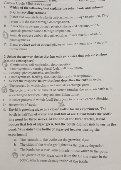 Carbon Cycle Mini Assessment Date:_ penoo._
1. Which of the following best explains the roles plants and animals
play in recycling carbon?
A. Plants and animals both take in carbon dioxide through respiration. They
return it to the cycle through decomposition.
B. Plants take in oxygen through photosynthesis and decomposition.
Animals produce carbon through respiration.
C. Animals produce carbon through exhaling. Plants take in carbon for
photosynthesis.
D. Plants produce carbon through photosynthesis. Animals take in carbon
for breathing.
2. Select the answer choice that has only processes that release carbon
into the atmosphere?
A. Combustion. cell respiration, decomposition.
B. Photosynthesis, burning fossil fuels, cell respiration.
C. Feeding, photosynthesis, combustion.
D. Photosynthesis, feeding. decomposition and cell respiration.
3. Select the response below that best describes the carbon cycle.
A. The process by which plants and animals exchange gases.
B. The cycle in which the amount of carbon remains the same on earth as it
is exchanged between living and non-living things.
C. A linear process in which fossil fuels burn to produce carbon dioxide.
D. Reservoirs of earth.
4. David is growing algae in a closed bottle for an experiment. The
bottle is half full of water and half full of air. David floats the bottle
in a pond for three weeks. At the end of the three weeks, David
notices that lots of algae grew, but the bottle did not sink lower in the
pond. Why didn’t the bottle of algae get heavier during the
experiment?
a. Tiny animals in the bottle ate the growing algae.
b. The sides of the bottle got lighter as the plastic degraded.
c. The bottle has a leak, which made it lose water to the pond.
d. The growth of the algae came from the air and water in the
bottle, which were already inside of the bottle.