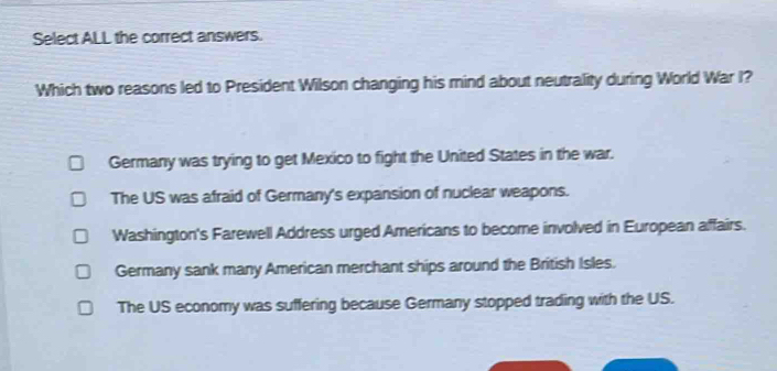 Select ALL the correct answers.
Which two reasons led to President Wilson changing his mind about neutrality during World War I?
Germany was trying to get Mexico to fight the United States in the war.
The US was afraid of Germany's expansion of nuclear weapons.
Washington's Farewell Address urged Americans to become involved in European affairs.
Germany sank many American merchant ships around the British Isles.
The US economy was suffering because Germany stopped trading with the US.