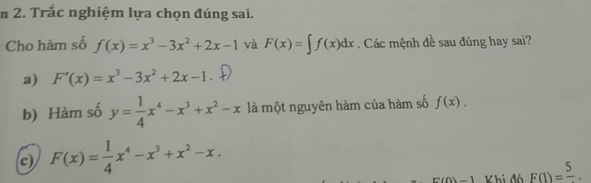 Trắc nghiệm lựa chọn đúng sai.
Cho hàm số f(x)=x^3-3x^2+2x-1 và F(x)=∈t f(x)dx. Các mệnh đề sau đúng hay sai?
a) F'(x)=x^3-3x^2+2x-1
b) Hàm số y= 1/4 x^4-x^3+x^2-x là một nguyên hàm của hàm số f(x).
c) F(x)= 1/4 x^4-x^3+x^2-x.
E(0)=1 Khi đó F(1)=frac 5.