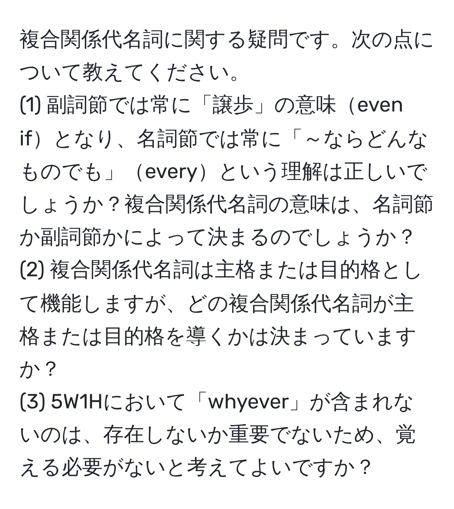 複合関係代名詞に関する疑問です。次の点について教えてください。  
(1) 副詞節では常に「譲歩」の意味even ifとなり、名詞節では常に「～ならどんなものでも」everyという理解は正しいでしょうか？複合関係代名詞の意味は、名詞節か副詞節かによって決まるのでしょうか？  
(2) 複合関係代名詞は主格または目的格として機能しますが、どの複合関係代名詞が主格または目的格を導くかは決まっていますか？  
(3) 5W1Hにおいて「whyever」が含まれないのは、存在しないか重要でないため、覚える必要がないと考えてよいですか？