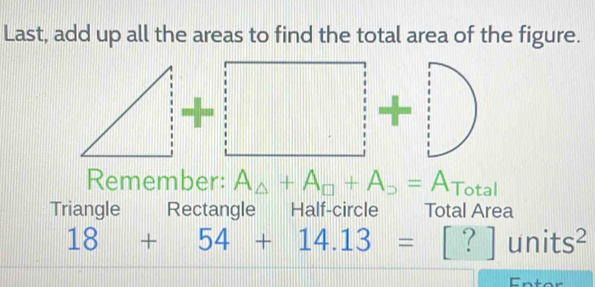 Last, add up all the areas to find the total area of the figure.
□ +□ +□
Remember: A_△ +A_□ +A_D= ATotal 
Triangle Rectangle Half-circle Total Area
18+54+14.13=[?]units^2
Enter