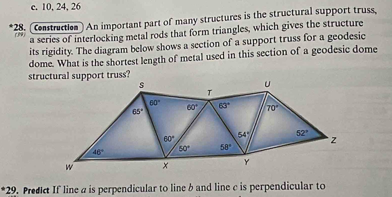 c. 10, 24, 26
*28. (Construction) An important part of many structures is the structural support truss,
(39) a series of interlocking metal rods that form triangles, which gives the structure
its rigidity. The diagram below shows a section of a support truss for a geodesic
dome. What is the shortest length of metal used in this section of a geodesic dome
structural support truss?
*29. Predict If line a is perpendicular to line b and line c is perpendicular to