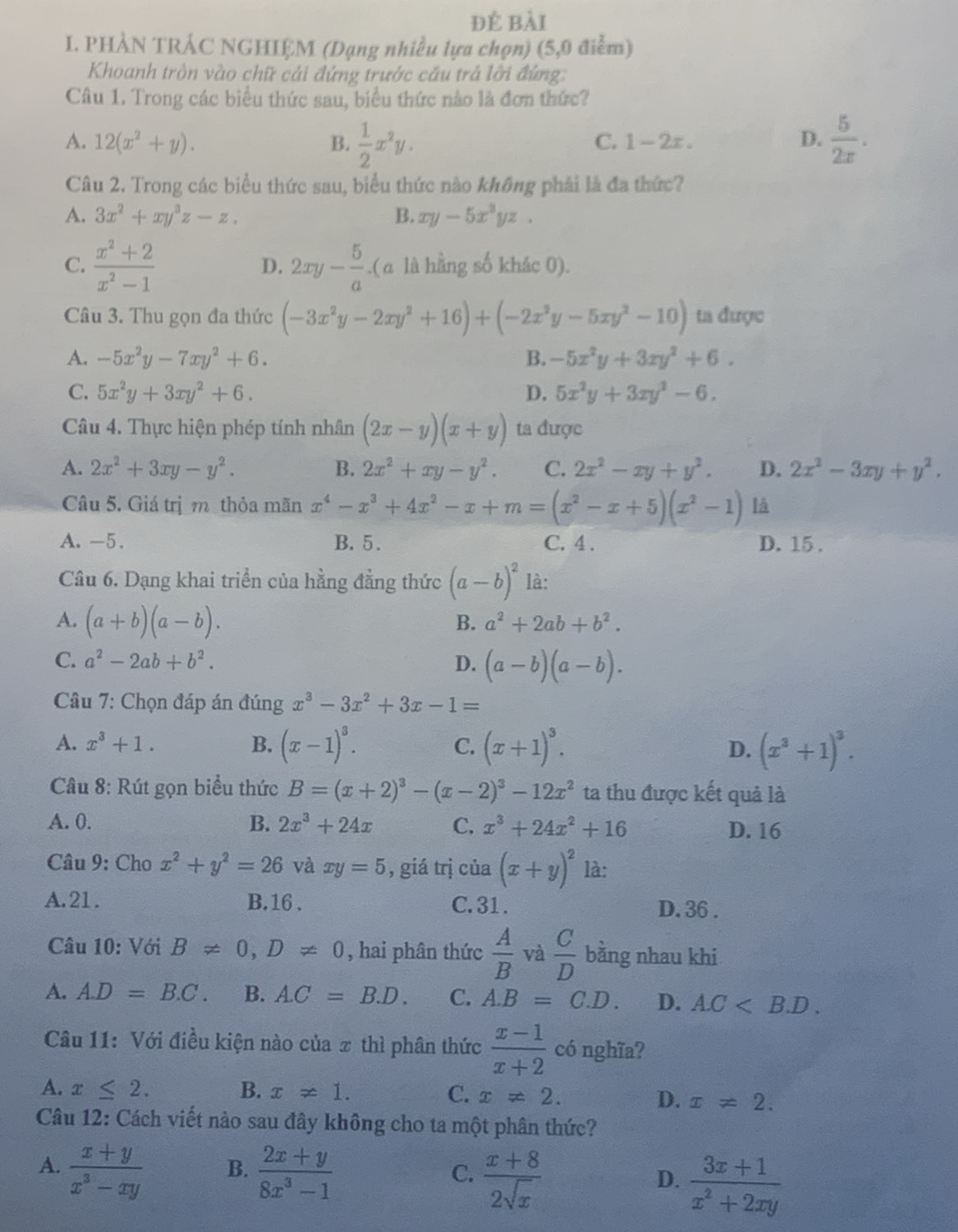 đẻ bài
I. PHÀN TRÁC NGHIỆM (Dạng nhiều lựa chọn) (5,0 điểm)
Khoanh tròn vào chữ cái đứng trước cầu trả lỡi đứng:
Câu 1. Trong các biểu thức sau, biểu thức nào là đơn thức?
A. 12(x^2+y). B.  1/2 x^2y.  5/2x .
C. 1-2x. D.
Câu 2. Trong các biểu thức sau, biểu thức nào không phải là đa thức?
A. 3x^2+xy^3z-z. B. xy-5x^3yz.
D.
C.  (x^2+2)/x^2-1  2xy- 5/a .( a là hằng số khác 0).
Câu 3. Thu gọn đa thức (-3x^2y-2xy^2+16)+(-2x^2y-5xy^2-10) ta được
A. -5x^2y-7xy^2+6. B. -5x^2y+3xy^2+6.
C. 5x^2y+3xy^2+6. D. 5x^2y+3xy^2-6.
Câu 4. Thực hiện phép tính nhân (2x-y)(x+y) ta được
A. 2x^2+3xy-y^2. B. 2x^2+xy-y^2. C. 2x^2-xy+y^2. D. 2x^2-3xy+y^2.
Câu 5. Giá trị m thỏa mãn x^4-x^3+4x^2-x+m=(x^2-x+5)(x^2-1) là
A. -5. B. 5. C. 4 . D. 15.
Câu 6. Dạng khai triển của hằng đẳng thức (a-b)^2 là:
A. (a+b)(a-b).
B. a^2+2ab+b^2.
C. a^2-2ab+b^2. D. (a-b)(a-b).
*  Câu 7: Chọn đáp án đúng x^3-3x^2+3x-1=
A. x^3+1. B. (x-1)^3. C. (x+1)^3. D. (x^3+1)^3.
Câu 8: Rút gọn biểu thức B=(x+2)^3-(x-2)^3-12x^2 ta thu được kết quả là
A. 0. B. 2x^3+24x C. x^3+24x^2+16 D. 16
Câu 9: Cho x^2+y^2=26 và xy=5 ,  giá trị của (x+y)^2 là:
A.21. B. 16 . C. 31 . D. 36 .
Câu 10: Với B!= 0,D!= 0 , hai phân thức  A/B  và  C/D  bằng nhau khi
A. A.D=B.C. B. A.C=B.D. C. A.B=C.D. D. A.C
Câu 11: Với điều kiện nào của π thì phân thức  (x-1)/x+2  có nghĩa?
A. x≤ 2. B. x!= 1.
C. x!= 2. D. x!= 2.
Câu 12: Cách viết nào sau đây không cho ta một phân thức?
A.  (x+y)/x^3-xy   (2x+y)/8x^3-1   (x+8)/2sqrt(x)   (3x+1)/x^2+2xy 
B.
C.
D.