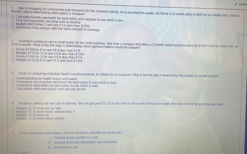 Standa
1. Max is shopping for commercial auto insurance for the company vehicle. He is provided two quotes: $2200 for a 12-month policy or $925 for a 6-month policy. What is
the first step in determining which policy is cheaper?
Calculate monthly payments for each policy and compare to see which is less
Find out if payments are lump-sum or monthly
Multiply $925 times 2 and see if it is less than $2200
Determine if the policies offer the same amount of coverage
2. Scarlett is looking to rent a small facility for her small business. She finds a company that offers a 12-month rental insurance policy for $1350 if paid in a lump sum, o
$115 a month. What is the first step in determining which payment method would be cheaper?
Divide $1350 by 6 to see if it is less than $115
Multiply $115 by 12 to see if it is less than $1350
Divide $1350 by 12 to see if it is less than $115
Multiply $115 by 6 to see if it is less than $1350
3. Dixon is comparing individual health insurance policies as offered by his employer. What is the first step in determining which policy he should choose?
Understanding his health history and needs
Comparing out-of-pocket maximums for each policy to see which is most
Comparing deductibles for each policy to see which is least
Calculating what each policy costs per pay period
4. Krystal is starting her new job on Monday. She will get paid $12.35 an hour and is set to work 25 hours per week. How can she find her gross pay per week?
Multiply 12.35 times her tax rate
Multiply 12.35 times hours worked times 4
Multiply 12.35 times 40
Multiply 12.35 times hours worked
5. Of the information listed below, which is needed to calculate annual net pay?
i. Number of pay periods in a yea
ii. Amount of annual withholdings and deductions
iii. Annual gross pay
i. i. and i