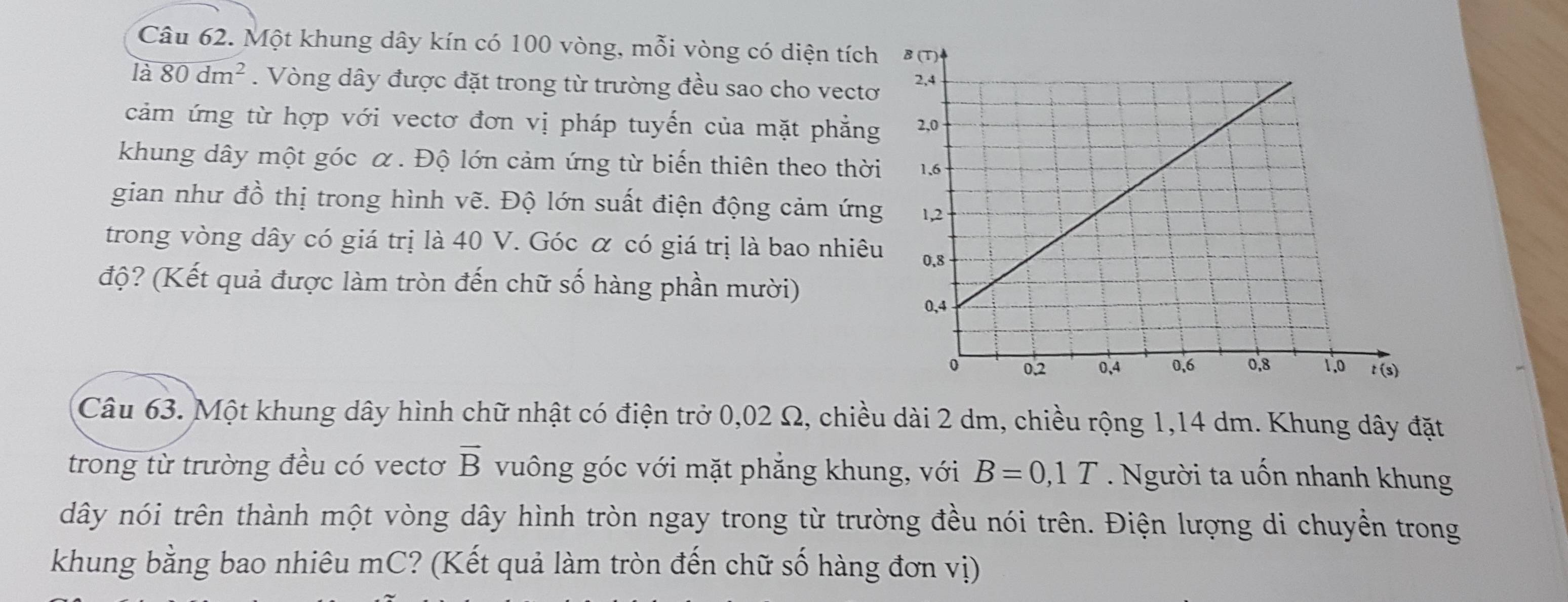 Một khung dây kín có 100 vòng, mỗi vòng có diện tích 
là 80dm^2. Vòng dây được đặt trong từ trường đều sao cho vectơ 
cảm ứng từ hợp với vectơ đơn vị pháp tuyển của mặt phẳng 
khung dây một góc α. Độ lớn cảm ứng từ biển thiên theo thời 
gian như đồ thị trong hình vẽ. Độ lớn suất điện động cảm ứng 
trong vòng dây có giá trị là 40 V. Góc α có giá trị là bao nhiêu 
độ? (Kết quả được làm tròn đến chữ số hàng phần mười) 
Câu 63. Một khung dây hình chữ nhật có điện trở 0,02 Ω, chiều dài 2 dm, chiều rộng 1,14 dm. Khung dây đặt 
trong từ trường đều có vectơ vector B vuông góc với mặt phẳng khung, với B=0,1T. Người ta uốn nhanh khung 
dây nói trên thành một vòng dây hình tròn ngay trong từ trường đều nói trên. Điện lượng di chuyền trong 
khung bằng bao nhiêu mC? (Kết quả làm tròn đến chữ số hàng đơn vị)