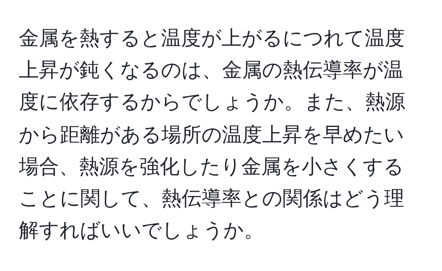 金属を熱すると温度が上がるにつれて温度上昇が鈍くなるのは、金属の熱伝導率が温度に依存するからでしょうか。また、熱源から距離がある場所の温度上昇を早めたい場合、熱源を強化したり金属を小さくすることに関して、熱伝導率との関係はどう理解すればいいでしょうか。