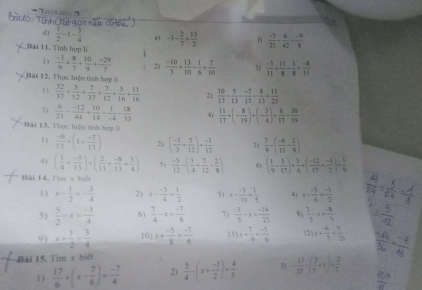 □2024-2025 □
d)  1/2 -1- 3/4 
e) -3- 2/7 + 13/2   (-3)/21 - 6/42 - (-9)/8 
f)
Bài 11. Tính hợp lí
1)  (-1)/9 + 8/7 + 10/9 + (-29)/7 
2)  (-10)/3 + 13/10 - 1/6 + 7/10   (-3)/11 + 11/8 - 3/8 + (-8)/11 
3)
Bài 12. Thực hiện tính hợp li
1 )  32/37 + 5/12 + 7/37 + 7/12 + 5/16 + 11/16 
2)  10/17 - 5/13 - (-7)/17 - 8/13 + 11/25 
3)  6/21 - (-12)/44 + 10/14 - 1/-4 - 18/33 
4)  11/17 +(- 8/19 )+(- 3/4 )+ 6/17 - 30/19 
Bài 13. Thực hiện tính hợp lí
1 )  (-6)/13 +(1+ (-7)/13 )
2) ( (-1)/3 + 5/12 )+ (-1)/12   7/9 -( (-6)/11 - 2/9 )
3)
4) ( 1/4 + (-5)/13 )+( 2/11 + (-8)/13 + 3/4 ) 5)  (-5)/12 -( 3/4 + 7/12 - 2/8 ) 6) ( 1/9 - 5/17 )+ 3/6 +( (-12)/17 + (-1)/2 )+ 5/9 
Bài 14. Tìm x biết
1 ) x- 1/2 =- 3/4  2) x- (-3)/4 = 1/2  3) x- (-3)/10 = 1/5  4 ) x- (-5)/6 = (-1)/2 
5)  5/2 -x= (-3)/4   7/4 -x= (-7)/8  7)  (-3)/5 -x= (-14)/25  8)  3/5 -x= (-8)/9 
6)
9) x+ 1/2 = 3/4 
10) x+ (-5)/8 = (-7)/6  11) x+ 7/9 = (-5)/6  12) x+ (-6)/7 = 5/21 
Bài 15. Tìm x biết
3)
1)  17/6 +(x- 7/6 )= (-7)/4  2)  5/4 -(x+ (-1)/2 )= 4/5  - 13/35 -( 3/5 +x)= 2/7 