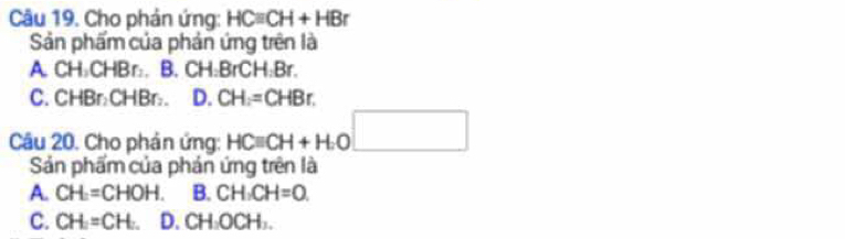 Cho phản ứng: HCequiv CH+HBr
Sản phẩm của phản ứng trên là
A. CH₃CHBr :. B. CH:BrCH: Br.
C. CHBr:CHBr :. D. CH=CHBr. 
Câu 20. Cho phản ứng: HCequiv CH+H.O□
Sản phẩm của phán ứng trên là
A. CH=CHOH. B. CH:CH=0.
C. CH_2=CH_2. D. CH_2OCH_3.