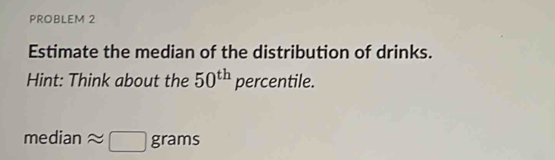 PROBLEM 2 
Estimate the median of the distribution of drinks. 
Hint: Think about the 50^(th) percentile.
me a 1° n approx □ grams