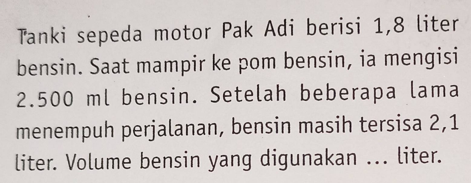 Tanki sepeda motor Pak Adi berisi 1,8 liter
bensin. Saat mampir ke pom bensin, ia mengisi
2.500 ml bensin. Setelah beberapa lama 
menempuh perjalanan, bensin masih tersisa 2,1
liter. Volume bensin yang digunakan ... liter.