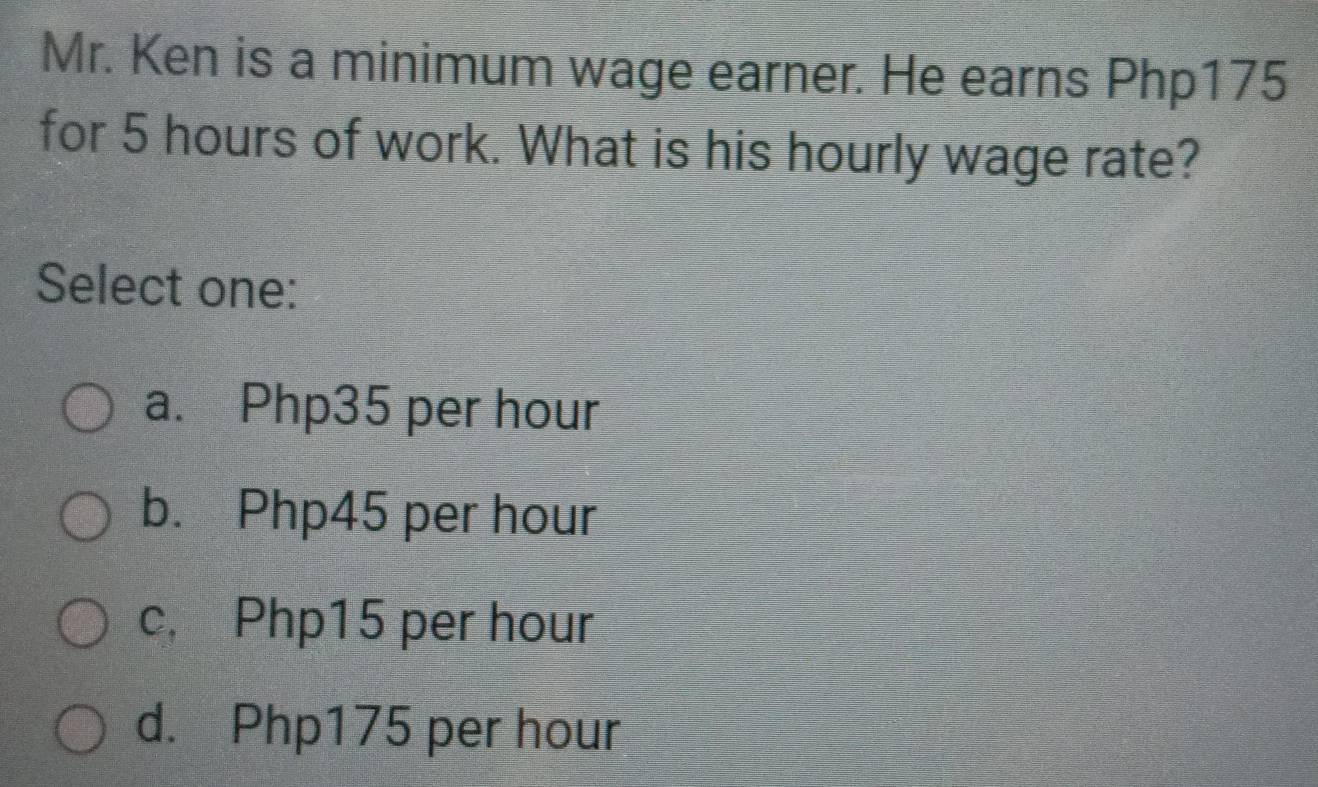 Mr. Ken is a minimum wage earner. He earns Php175
for 5 hours of work. What is his hourly wage rate?
Select one:
a. Php35 per hour
b. Php45 per hour
c, Php15 per hour
d. Php175 per hour