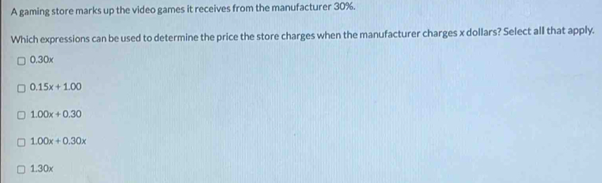 A gaming store marks up the video games it receives from the manufacturer 30%.
Which expressions can be used to determine the price the store charges when the manufacturer charges x dollars? Select all that apply.
0.30x
0.15x+1.00
1.00x+0.30
1.00x+0.30x
1.30x