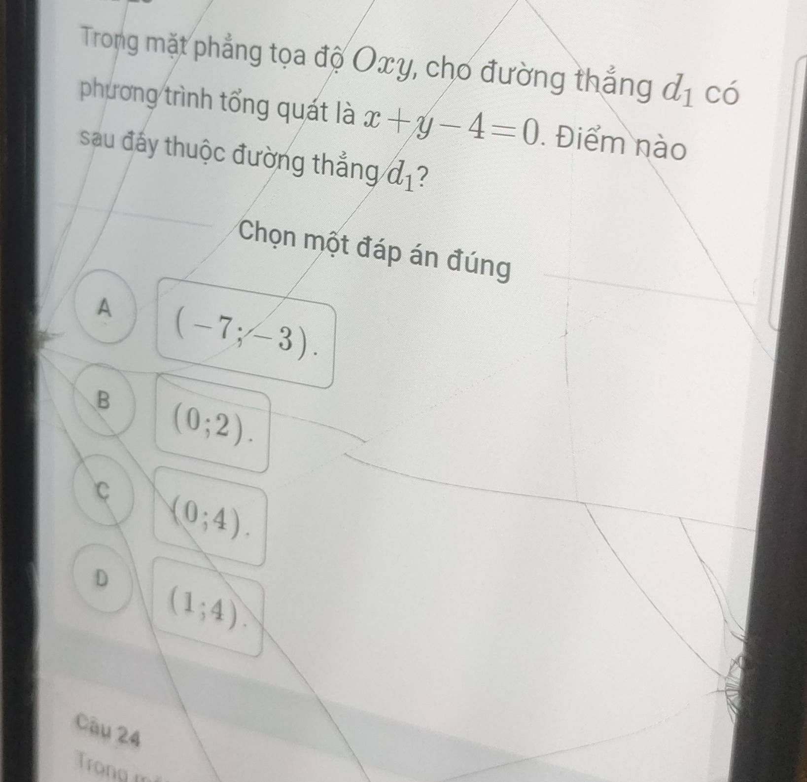 Trong mặt phẳng tọa độ Oxy, cho đường thắng d_1 có
phương trình tổng quát là x+y-4=0. Điểm nào
sau đấy thuộc đường thẳng d_1 7
Chọn một đáp án đúng
A (-7;-3).
B (0;2).
C (0;4).
D (1;4). 
Câu 24
Trong m