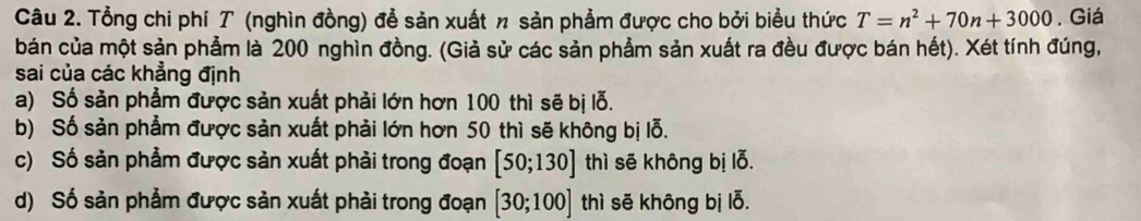 Tổng chi phí T (nghìn đồng) để sản xuất n sản phẩm được cho bởi biểu thức T=n^2+70n+3000. Giá
bán của một sản phẩm là 200 nghìn đồng. (Giả sử các sản phẩm sản xuất ra đều được bán hết). Xét tính đúng,
sai của các khẳng định
a) Số sản phẩm được sản xuất phải lớn hơn 100 thì sẽ bị lỗ.
b) Số sản phẳm được sản xuất phải lớn hơn 50 thì sẽ không bị lỗ.
c) Số sản phẩm được sản xuất phải trong đoạn [50;130]thi sẽ không bị lỗ.
d) Số sản phẩm được sản xuất phải trong đoạn [30;100] thì sē không bị lỗ.