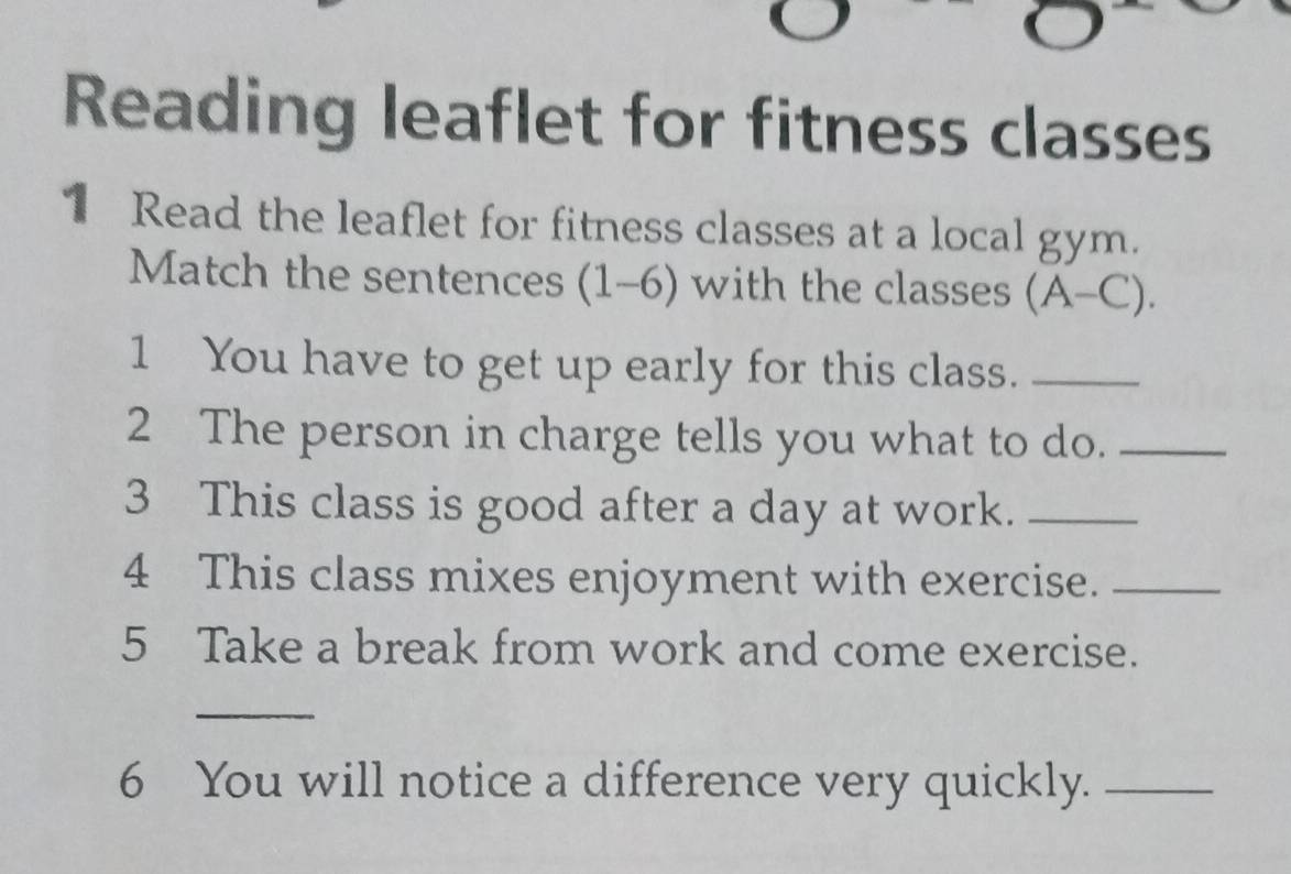 Reading leaflet for fitness classes 
1 Read the leaflet for fitness classes at a local gym. 
Match the sentences (1-6) with the classes (A-C). 
1 You have to get up early for this class._ 
2 The person in charge tells you what to do._ 
3 This class is good after a day at work._ 
4 This class mixes enjoyment with exercise._ 
5 Take a break from work and come exercise. 
_ 
6 You will notice a difference very quickly._