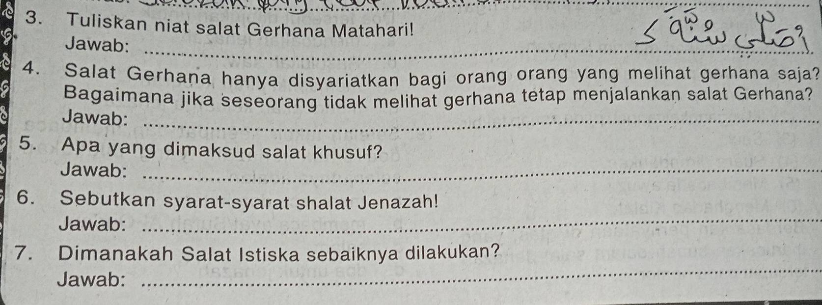 Tuliskan niat salat Gerhana Matahari! 
Jawab:_ 
4. Salat Gerhana hanya disyariatkan bagi orang orang yang melihat gerhana saja? 
Bagaimana jika seseorang tidak melihat gerhana tetap menjalankan salat Gerhana? 
Jawab:_ 
5. Apa yang dimaksud salat khusuf? 
Jawab:_ 
6. Sebutkan syarat-syarat shalat Jenazah! 
Jawab: 
_ 
7. Dimanakah Salat Istiska sebaiknya dilakukan? 
Jawab: 
_