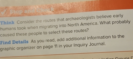 Stop ar 
Think Consider the routes that archaeologists believe early 
humans took when migrating into North America. What probably 
caused these people to select these routes? 
Find Details As you read, add additional information to the 
_ 
graphic organizer on page 11 in your Inquiry Journal.