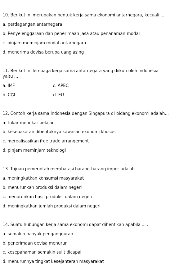 Berikut ini merupakan bentuk kerja sama ekonomi antarnegara, kecuali ...
a. perdagangan antarnegara
b. Penyelenggaraan dan penerimaan jasa atau penanaman modal
c. pinjam meminjam modal antarnegara
d. menerima devisa berupa uang asing
11. Berikut ini lembaga kerja sama antarnegara yang diikuti oleh Indonesia
yaitu ... .
a. IMF c. APEC
b. CGI d. EU
12. Contoh kerja sama Indonesia dengan Singapura di bidang ekonomi adalah...
a. tukar menukar pelajar
b. kesepakatan dibentuknya kawasan ekonomi khusus
c. merealisasikan free trade arrangement
d. pinjam meminjam teknologi
13. Tujuan pemerintah membatasi barang-barang impor adalah ... .
a. meningkatkan konsumsi masyarakat
b. menurunkan produksi dalam negeri
c. menurunkan hasil produksi dalam negeri
d. meningkatkan jumlah produksi dalam negeri
14. Suatu hubungan kerja sama ekonomi dapat dihentikan apabila ... .
a. semakin banyak pengangguran
b. penerimaan devisa menurun
c. kesepahaman semakin sulit dicapai
d. menurunnya tingkat kesejahteran masyarakat