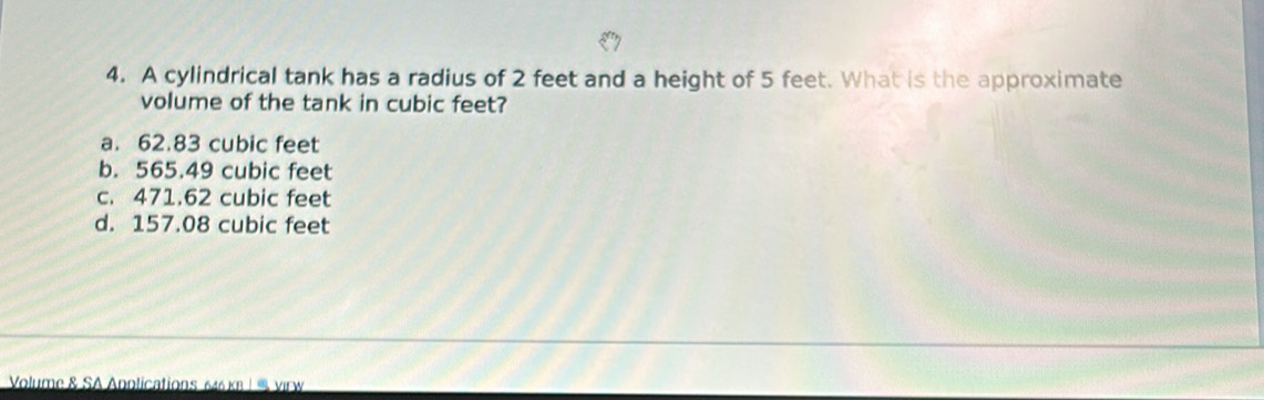 A cylindrical tank has a radius of 2 feet and a height of 5 feet. What is the approximate
volume of the tank in cubic feet?
a. 62.83 cubic feet
b. 565.49 cubic feet
c. 471.62 cubic feet
d. 157.08 cubic feet
Volume & SA Anolications 646 κ8 | % virw