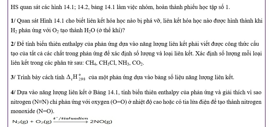 HS quan sát các hình 14.1; 14.2, bảng 14.1 làm việc nhóm, hoàn thành phiếu học tập số 1. 
1/ Quan sát Hình 14.1 cho biết liên kết hóa học nào bị phá vỡ, liên kết hóa học nào được hình thành khi
H_2 phản ứng với O_2 tạo thành H_2O (ở thể khí)? 
2/ Để tính biến thiên enthalpy của phản ứng dựa vào năng lượng liên kết phải viết được công thức cầu 
tạo của tất cả các chất trong phản ứng để xác định số lượng và loại liên kết. Xác định số lượng mỗi loại 
liên kết trong các phân tử sau: CH_4, CH_3Cl, NH_3, CO_2. 
3/ Trình bày cách tính △ _rH_(298)° của một phản ứng dựa vào bảng số liệu năng lượng liên kết. 
4/ Dựa vào năng lượng liên kết ở Bảng 14.1, tính biến thiên enthalpy của phản ứng và giải thích vì sao 
nitrogen (Nequiv N) chi phản ứng với oxygen (O=O) ở nhiệt độ cao hoặc có tia lửa điện để tạo thành nitrogen 
monoxide (N=O).
N_2(g)+O_2(g)xrightarrow t^-/tialuadien2NO(g)