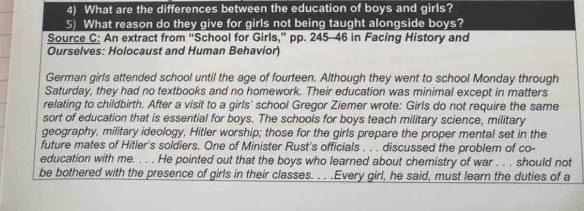 What are the differences between the education of boys and girls? 
5) What reason do they give for girls not being taught alongside boys? 
Source C: An extract from “School for Girls,” pp. 245-46 in Facing History and 
Ourselves: Holocaust and Human Behavior) 
German girls attended school until the age of fourteen. Although they went to school Monday through 
Saturday, they had no textbooks and no homework. Their education was minimal except in matters 
relating to childbirth. After a visit to a girls' school Gregor Ziemer wrote: Girls do not require the same 
sort of education that is essential for boys. The schools for boys teach military science, military 
geography, military ideology, Hitler worship; those for the girls prepare the proper mental set in the 
future mates of Hitler's soldiers. One of Minister Rust's officials . . . discussed the problem of co- 
education with me. . . . He pointed out that the boys who learned about chemistry of war . . . should not 
be bothered with the presence of girls in their classes. . . .Every girl, he said, must learn the duties of a