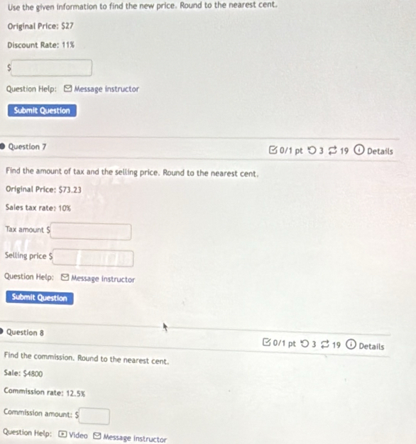 Use the given information to find the new price. Round to the nearest cent. 
Original Price: $27
Discount Rate: 11%
S □ □ 
Question Help: Message instructor 
Submit Question 
Question 7 □0/1 ptつ3 $19 Details 
Find the amount of tax and the selling price. Round to the nearest cent. 
Original Price: $73.23
Sales tax rate: 10%
Tax amount S □ 
Sellíng price $ □ □ □
Question Help: - Message instructor 
Submit Question 
Question 8 
0/1 pt^(lg _19)C Details 
Find the commission, Round to the nearest cent. 
Sale: $4800
Commission rate: 12.5%
Commission amount: $□
Question Help: * Video Message instructor