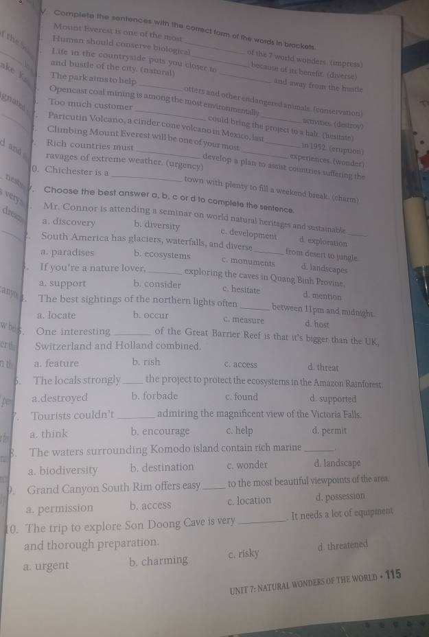 √. Complete the sentences with the correct form of the words in brackets
Mount Everest is one of the most
_
the S
Human should conserve biological of the 7 world wonders. (impress)
Life in the countryside puts you closer to because of its benefit. (diverse
ake k. The park aims to help
and bustle of the city. (natural) _and away from the hustle
otters and other endangered animals. (conservation)
Too much customer
Opencast coal mining is among the most environmentally could bring the project to a halt. (hesitate)
activities. (destroy)
gnated  Paricutin Volcano, a cinder cone volcano in Mexico, last_ _in 1952 (cruption)
.  Climbing Mount Everest will be one of your most
. Rich countries must
d and
experiences. (wondes)
ravages of extreme weather. (urgency)
_develop a plan to assist countries suffering the
0. Chichester is a
nest
town with plenty to fill a weekend break. (charm)
very
. Choose the best answer a, b, c or d to complete the sentence.
Mr. Connor is attending a seminar on world natural heritages and sustainable
drean a. discovery b. diversity c. development d. exploration_
?. South America has glaciers, waterfalls, and diverse
a. paradises b. ecosystems
_from desert to jungle
c. monuments d. landscapes
. If you're a nature lover, _exploring the caves in Quang Binh Provine.
a. support b. consider c. hesitate
d. mention
anyo  . The best sightings of the northern lights often _between 11pm and midnight.
a. locate b. occur
c. measure d. host
w hes . One interesting _of the Great Barrier Reef is that it's bigger than the UK.
erth Switzerland and Holland combined,
r th a. feature b. rish c. access d. threat
6. The locals strongly_ the project to protect the ecosystems in the Amazon Rainforest.
pe a.destroyed b. forbade c. found d. supported
. Tourists couldn't_ admiring the magnificent view of the Victoria Falls.
a. think b. encourage c. help d. permit
8. The waters surrounding Komodo island contain rich marine _..
a. biodiversity b. destination c. wonder d. landscape
1
9. Grand Canyon South Rim offers easy_ to the most beautiful viewpoints of the area.
a. permission b. access c. location d. possession
10. The trip to explore Son Doong Cave is very _. It needs a lot of equipment
and thorough preparation.
a. urgent b. charming c. risky d. threatened
UNIT 7: NATURAL WONDERS OF THE WORLD + 115