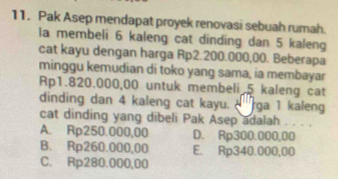 Pak Asep mendapat proyek renovasi sebuah rumah.
la membeli 6 kaleng cat dinding dan 5 kaleng
cat kayu dengan harga Rp2.200.000,00. Beberapa
minggu kemudian di toko yang sama, ia membayar
Rp1.820.000,00 untuk membeli 5 kaleng cat
dinding dan 4 kaleng cat kayu. ' ga 1 kaleng
cat dinding yang dibeli Pak Asep adalah . . . .
A. Rp250.000,00 D. Rp300.000,00
B. Rp260.000,00 E. Rp340.000,00
C. Rp280.000,00