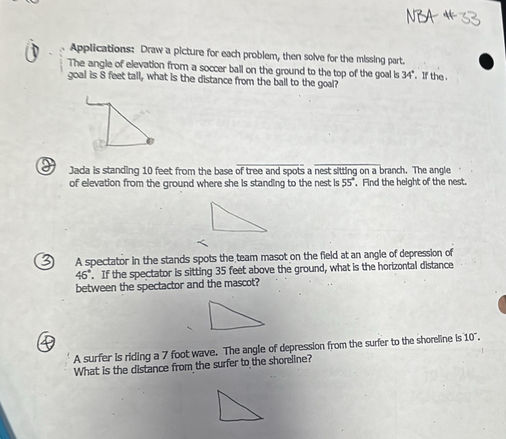 Applications: Draw a picture for each problem, then solve for the missing part. 
The angle of elevation from a soccer ball on the ground to the top of the goal is 34°. If the . 
goal is 8 feet tall, what is the distance from the ball to the goal? 
_ 
Jada is standing 10 feet from the base of tree and spots a nest sitting on a branch. The angle 
of elevation from the ground where she is standing to the nest is 55°. Find the height of the nest. 
A spectator in the stands spots the team masot on the field at an angle of depression of
46°. If the spectator is sitting 35 feet above the ground, what is the horizontal distance 
between the spectactor and the mascot? 
A surfer is riding a 7 foot wave. The angle of depression from the surfer to the shoreline is 10°. 
What is the distance from the surfer to the shoreline?