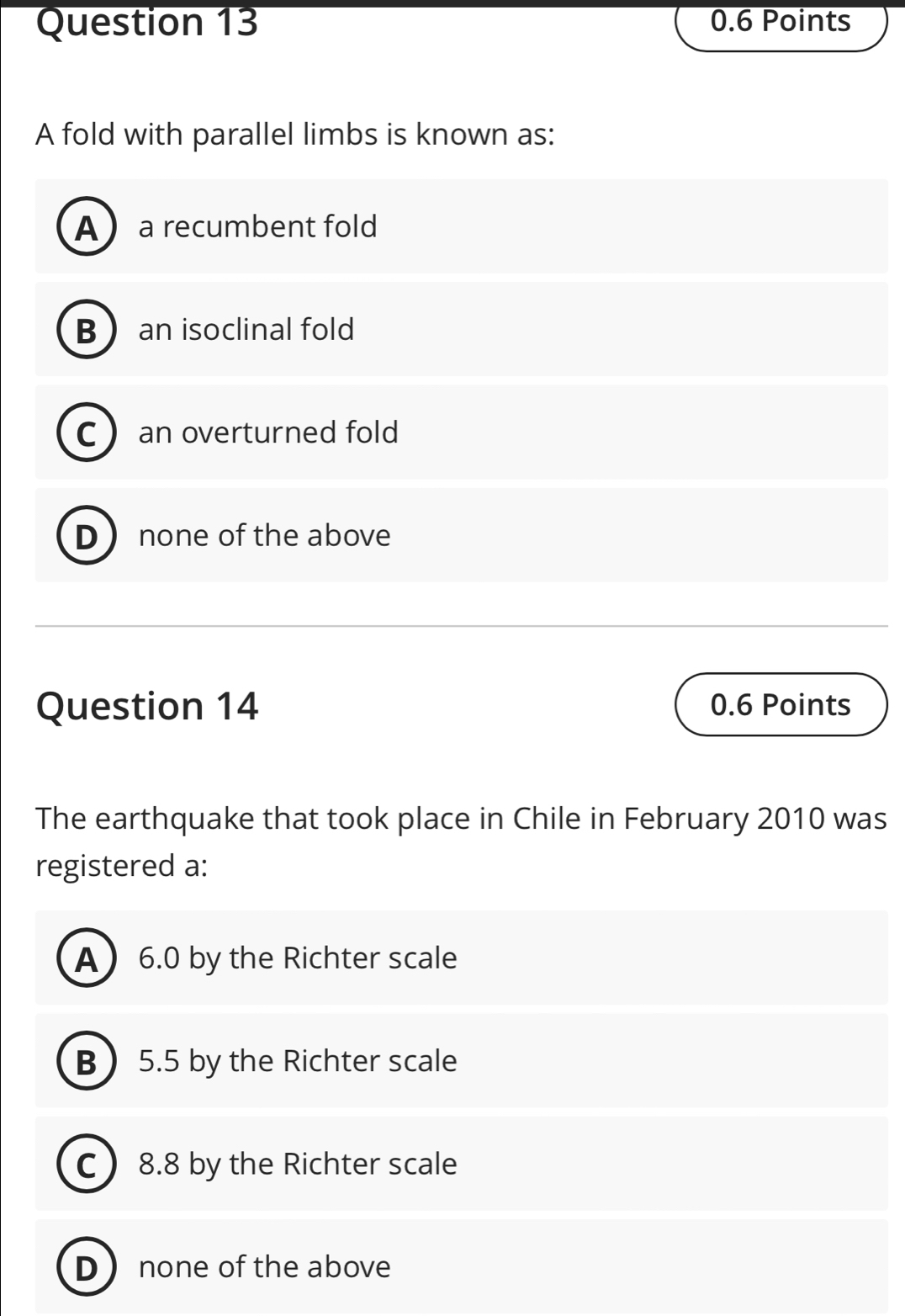 A fold with parallel limbs is known as:
A a recumbent fold
B  an isoclinal fold
C an overturned fold
D none of the above
Question 14 0.6 Points
The earthquake that took place in Chile in February 2010 was
registered a:
A 6.0 by the Richter scale
B 5.5 by the Richter scale
C 8.8 by the Richter scale
D none of the above