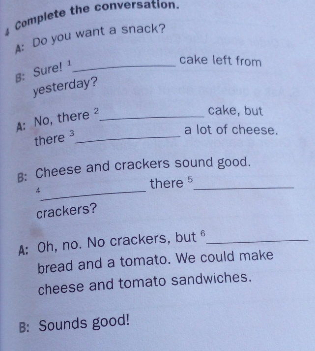 ⊥ Complete the conversation. 
A: Do you want a snack? 
B: Sure! ¹_ 
cake left from 
yesterday? 
A: No, there ²_ 
cake, but 
there ³_ 
a lot of cheese. 
B: Cheese and crackers sound good. 
_4 
there 5 _ 
crackers? 
A: Oh, no. No crackers, but_ 
bread and a tomato. We could make 
cheese and tomato sandwiches. 
B: Sounds good!