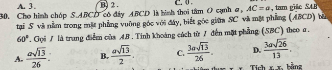 A. 3. B. 2. C. 0.
30. Cho hình chóp S. ABCD có đáy ABCD là hình thoi tâm O cạnh a, AC=a , tam giác SAB
tại S và nằm trong mặt phẳng vuông góc với đáy, biết góc giữa SC và mặt phẳng (ABCD) bà
60°. Gọi / là trung điểm của AB. Tính khoảng cách từ / đến mặt phẳng (SBC) theo α.
A.  asqrt(13)/26  : B.  asqrt(13)/2 . C.  3asqrt(13)/26 . D.  3asqrt(26)/13 . 
Tích xx bằng